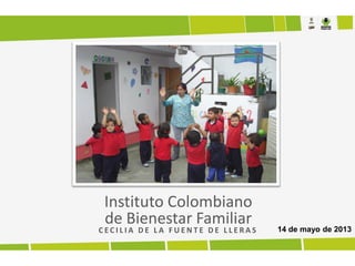 Instituto Colombiano
de Bienestar Familiar
C E C I L I A D E L A F U E N T E D E L L E R A S 14 de mayo de 2013
 