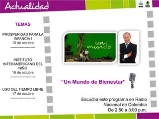 TEMAS
PROSPERIDAD PARA LA
INFANCIA I
15 de octubre
---------------------

INSTITUTO
INTERAMERICANO DEL
NIÑO
16 de octubre
---------------------

“Un Mundo de Bienestar”
USO DEL TIEMPO LIBRE
17 de octubre
---------------------

Escucha este programa en Radio
Nacional de Colombia
De 2:50 a 3:00 p.m.

 