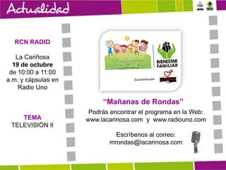 RCN RADIO
La Cariñosa
19 de octubre
de 10:00 a 11:00
a.m. y cápsulas en
Radio Uno

“Mañanas de Rondas”
TEMA
TELEVISIÓN II

Podrás encontrar el programa en la Web:
www.lacarinosa.com y www.radiouno.com
Escríbenos al correo:
mrondas@lacarinosa.com

 
