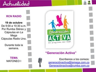 RCN RADIO
19 de octubre
De 9:00 a 10:30 a.m.
Por Rumba Stéreo y
Cápsulas en La
Mega
Cápsulas Radio Uno.
Durante toda la
semana.

“Generación Activa”
TEMA
MATONEO I

Escríbenos a los correos:
generaciónactiva@lamega.com.co
Generaciónactiva@rumba.com.co

 