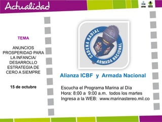 TEMA
ANUNCIOS
PROSPERIDAD PARA
LA INFANCIA/
DESARROLLO
ESTRATEGIA DE
CERO A SIEMPRE

15 de octubre

Alianza ICBF y Armada Nacional
Escucha el Programa Marina al Día
Hora: 8:00 a 9:00 a.m. todos los martes
Ingresa a la WEB: www.marinastereo.mil.co

 