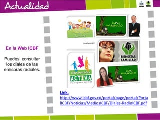 En la Web ICBF
Puedes consultar
los diales de las
emisoras radiales.

Link:
http://www.icbf.gov.co/portal/page/portal/Porta
lICBF/Noticias/MediosICBF/Diales-RadioICBF.pdf

 