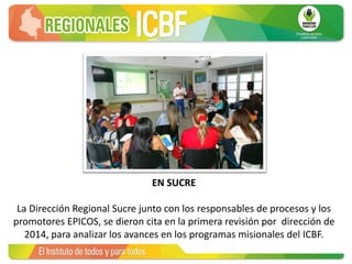 EN SUCRE
La Dirección Regional Sucre junto con los responsables de procesos y los
promotores EPICOS, se dieron cita en la primera revisión por dirección de
2014, para analizar los avances en los programas misionales del ICBF.
 
