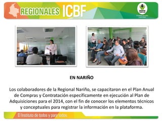EN NARIÑO
Los colaboradores de la Regional Nariño, se capacitaron en el Plan Anual
de Compras y Contratación específicamente en ejecución al Plan de
Adquisiciones para el 2014, con el fin de conocer los elementos técnicos
y conceptuales para registrar la información en la plataforma.
 