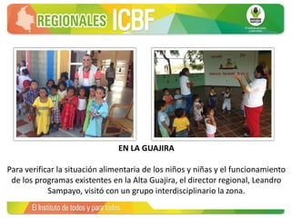 EN LA GUAJIRA
Para verificar la situación alimentaria de los niños y niñas y el funcionamiento
de los programas existentes en la Alta Guajira, el director regional, Leandro
Sampayo, visitó con un grupo interdisciplinario la zona.
 
