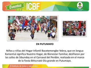 EN PUTUMAYO
Niños y niñas del Hogar Infantil Bacetemengbe Yebna, que en lengua
Kamentsá significa Nuestro Hogar, de Bienestar Familiar, desfilaron por
las calles de Sibundoy en el Carnaval del Perdón, realizado en el marco
de la fiesta Bëtscnaté-Día grande en Putumayo.
 