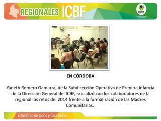 EN CÓRDOBA
Yaneth Romero Gamarra, de la Subdirección Operativa de Primera Infancia
de la Dirección General del ICBF, socializó con los colaboradores de la
regional los retos del 2014 frente a la formalización de las Madres
Comunitarias.
 