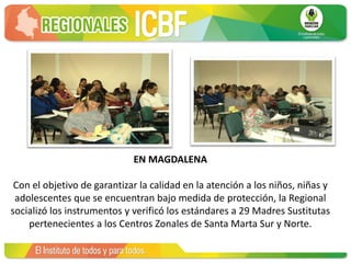 EN MAGDALENA
Con el objetivo de garantizar la calidad en la atención a los niños, niñas y
adolescentes que se encuentran bajo medida de protección, la Regional
socializó los instrumentos y verificó los estándares a 29 Madres Sustitutas
pertenecientes a los Centros Zonales de Santa Marta Sur y Norte.
 