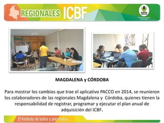 MAGDALENA y CÓRDOBA
Para mostrar los cambios que trae el aplicativo PACCO en 2014, se reunieron
los colaboradores de las regionales Magdalena y Córdoba, quienes tienen la
responsabilidad de registrar, programar y ejecutar el plan anual de
adquisición del ICBF.
 