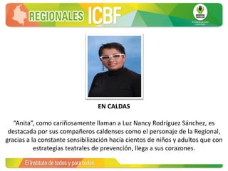 EN CALDAS
“Anita”, como cariñosamente llaman a Luz Nancy Rodríguez Sánchez, es
destacada por sus compañeros caldenses como el personaje de la Regional,
gracias a la constante sensibilización hacía cientos de niños y adultos que con
estrategias teatrales de prevención, llega a sus corazones.
 