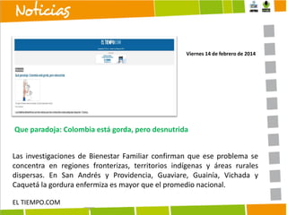 Viernes 14 de febrero de 2014

Que paradoja: Colombia está gorda, pero desnutrida
Las investigaciones de Bienestar Familiar confirman que ese problema se
concentra en regiones fronterizas, territorios indígenas y áreas rurales
dispersas. En San Andrés y Providencia, Guaviare, Guainía, Vichada y
Caquetá la gordura enfermiza es mayor que el promedio nacional.
EL TIEMPO.COM

 