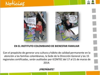 EN EL INSTITUTO COLOMBIANO DE BIENESTAR FAMILIAR
Con el propósito de generar una cultura y hábito de calidad permanente en la
atención a las familias colombianas, la Sede de la Dirección General y las 15
regionales certificadas, serán auditadas por ICONTEC del 17 al 21 de marzo de
2014.
¡PREPÁRATE!

 