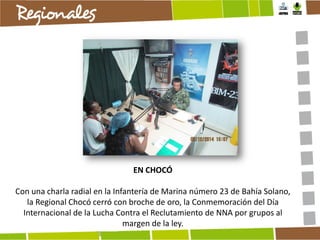 EN CHOCÓ
Con una charla radial en la Infantería de Marina número 23 de Bahía Solano,
la Regional Chocó cerró con broche de oro, la Conmemoración del Día
Internacional de la Lucha Contra el Reclutamiento de NNA por grupos al
margen de la ley.

 