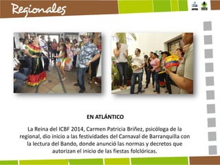 EN ATLÁNTICO
La Reina del ICBF 2014, Carmen Patricia Briñez, psicóloga de la
regional, dio inicio a las festividades del Carnaval de Barranquilla con
la lectura del Bando, donde anunció las normas y decretos que
autorizan el inicio de las fiestas folclóricas.

 