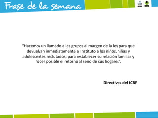 “Hacemos un llamado a las grupos al margen de la ley para que
devuelvan inmediatamente al Instituto a los niños, niñas y
adolescentes reclutados, para restablecer su relación familiar y
hacer posible el retorno al seno de sus hogares”.

Directivos del ICBF

 