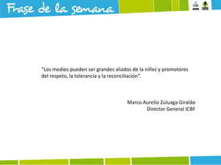 “Los medios pueden ser grandes aliados de la niñez y promotores
del respeto, la tolerancia y la reconciliación”.

Marco Aurelio Zuluaga Giraldo
Director General ICBF

 