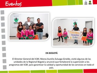 EN BOGOTÁ
El Director General del ICBF, Marco Aurelio Zuluaga Giraldo, visitó algunas de las
unidades de la Regional Bogotá y anunció que fortalecerá la supervisión a los
programas del ICBF, para garantizar la calidad y oportunidad de los servicios en todo el
país.

 