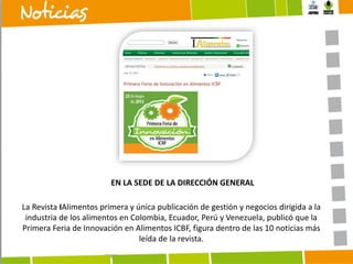 EN LA SEDE DE LA DIRECCIÓN GENERAL
La Revista IAlimentos primera y única publicación de gestión y negocios dirigida a la
industria de los alimentos en Colombia, Ecuador, Perú y Venezuela, publicó que la
Primera Feria de Innovación en Alimentos ICBF, figura dentro de las 10 noticias más
leída de la revista.

 