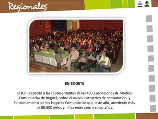 EN BOGOTÁ
El ICBF capacitó a las representantes de las 403 asociaciones de Madres
Comunitarias de Bogotá, sobre el nuevo instructivo de contratación y
funcionamiento de los Hogares Comunitarios que, este año, atenderán más
de 80.500 niños y niñas entre cero y cinco años.

 