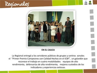 EN EL CAUCA
La Regional entregó a los servidores públicos de grupos y centros zonales
el “Primer Premio Campeones con Calidad Hechos en el ICBF”, un galardón que
reconoce el trabajo en cuatro modalidades: equipos de alto
rendimiento, defensorías de alto rendimiento, mejores custodios de los
indicadores y experiencias exitosas.

 