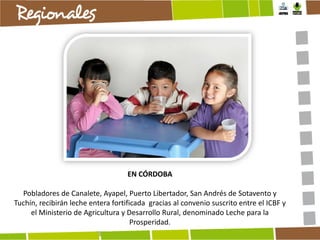 EN CÓRDOBA
Pobladores de Canalete, Ayapel, Puerto Libertador, San Andrés de Sotavento y
Tuchín, recibirán leche entera fortificada gracias al convenio suscrito entre el ICBF y
el Ministerio de Agricultura y Desarrollo Rural, denominado Leche para la
Prosperidad.

 