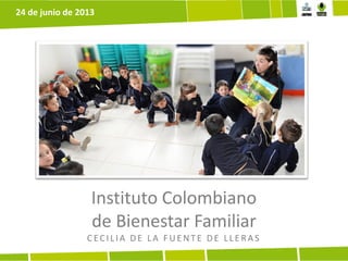 Instituto Colombiano
de Bienestar Familiar
CECILIA DE LA FUE NTE DE LLE RAS
24 de junio de 2013
 