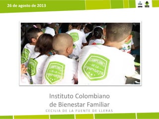 Instituto Colombiano
de Bienestar Familiar
C E C I L I A D E L A F U E N T E D E L L E R A S
26 de agosto de 2013
 