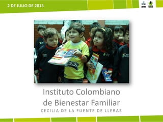 Instituto Colombiano
de Bienestar Familiar
CECILIA DE LA F UE NTE DE LLE R A S
2 DE JULIO DE 2013
 