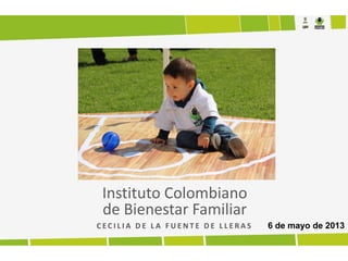 Instituto Colombiano
de Bienestar Familiar
C E C I L I A D E L A F U E N T E D E L L E R A S 6 de mayo de 2013
 