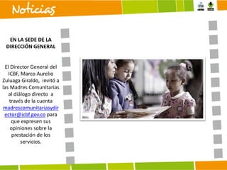 EN LA SEDE DE LA
DIRECCIÓN GENERAL

El Director General del
ICBF, Marco Aurelio
Zuluaga Giraldo, invitó a
las Madres Comunitarias
al diálogo directo a
través de la cuenta
madrescomunitariasydir
ector@icbf.gov.co para
que expresen sus
opiniones sobre la
prestación de los
servicios.

 