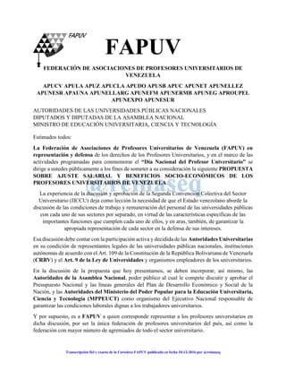 - 1 -
Transcripción fiel y exacta de la Cartelera FAPUV publicada en fecha 10-12-2016 por @reinaseq
FAPUV
FEDERACIÓN DE ASOCIACIONES DE PROFESORES UNIVERSITARIOS DE
VENEZUELA
APUCV APULA APUZ APUCLA APUDO APUSB APUC APUNET APUNELLEZ
APUNESR APAUNA APUNELLARG APUNEFM APUNERMB APUNEG APROUPEL
APUNEXPO APUNESUR
AUTORIDADES DE LAS UNIVERSIDADES PÚBLICAS NACIONALES
DIPUTADOS Y DIPUTADAS DE LA ASAMBLEA NACIONAL
MINISTRO DE EDUCACIÓN UNIVERSITARIA, CIENCIA Y TECNOLOGÍA
Estimados todos:
La Federación de Asociaciones de Profesores Universitarios de Venezuela (FAPUV) en
representación y defensa de los derechos de los Profesores Universitarios, y en el marco de las
actividades programadas para conmemorar el “Día Nacional del Profesor Universitario” se
dirige a ustedes públicamente a los fines de someter a su consideración la siguiente PROPUESTA
SOBRE AJUSTE SALARIAL Y BENEFICIOS SOCIO-ECONÓMICOS DE LOS
PROFESORES UNIVERSITARIOS DE VENEZUELA.
La experiencia de la discusión y aprobación de la Segunda Convención Colectiva del Sector
Universitario (IICCU) deja como lección la necesidad de que el Estado venezolano aborde la
discusión de las condiciones de trabajo y remuneración del personal de las universidades públicas
con cada uno de sus sectores por separado, en virtud de las características específicas de las
importantes funciones que cumplen cada uno de ellos, y en aras, también, de garantizar la
apropiada representación de cada sector en la defensa de sus intereses.
Esa discusión debe contar con la participación activa y decidida de las Autoridades Universitarias
en su condición de representantes legales de las universidades públicas nacionales, instituciones
autónomas de acuerdo con el Art. 109 de la Constitución de la República Bolivariana de Venezuela
(CRBV) y el Art. 9 de la Ley de Universidades y organismos empleadores de los universitarios.
En la discusión de la propuesta que hoy presentamos, se deben incorporar, así mismo, las
Autoridades de la Asamblea Nacional, poder público al cual le compete discutir y aprobar el
Presupuesto Nacional y las líneas generales del Plan de Desarrollo Económico y Social de la
Nación, y las Autoridades del Ministerio del Poder Popular para la Educación Universitaria,
Ciencia y Tecnología (MPPEUCT) como organismo del Ejecutivo Nacional responsable de
garantizar las condiciones laborales dignas a los trabajadores universitarios.
Y por supuesto, es a FAPUV a quien corresponde representar a los profesores universitarios en
dicha discusión, por ser la única federación de profesores universitarios del país, así como la
federación con mayor número de agremiados de todo el sector universitario.
 