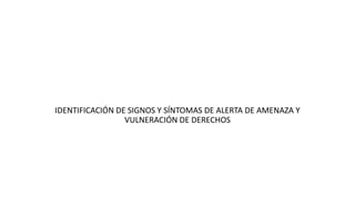 IDENTIFICACIÓN DE SIGNOS Y SÍNTOMAS DE ALERTA DE AMENAZA Y
VULNERACIÓN DE DERECHOS
 