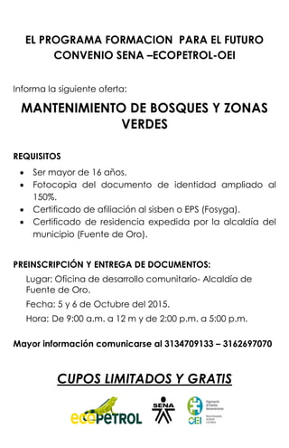 EL PROGRAMA FORMACION PARA EL FUTURO
CONVENIO SENA –ECOPETROL-OEI
Informa la siguiente oferta:
MANTENIMIENTO DE BOSQUES Y ZONAS
VERDES
REQUISITOS
 Ser mayor de 16 años.
 Fotocopia del documento de identidad ampliado al
150%.
 Certificado de afiliación al sisben o EPS (Fosyga).
 Certificado de residencia expedida por la alcaldía del
municipio (Fuente de Oro).
PREINSCRIPCIÓN Y ENTREGA DE DOCUMENTOS:
Lugar: Oficina de desarrollo comunitario- Alcaldía de
Fuente de Oro.
Fecha: 5 y 6 de Octubre del 2015.
Hora: De 9:00 a.m. a 12 m y de 2:00 p.m. a 5:00 p.m.
Mayor información comunicarse al 3134709133 – 3162697070
CUPOS LIMITADOS Y GRATIS
 