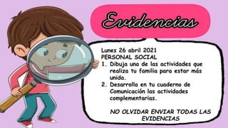 Lunes 26 abril 2021
PERSONAL SOCIAL
1. Dibuja una de las actividades que
realiza tu familia para estar más
unida.
2. Desarrolla en tu cuaderno de
Comunicación las actividades
complementarias.
NO OLVIDAR ENVIAR TODAS LAS
EVIDENCIAS
 