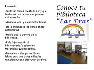 Recuerda:
-Si llevas libros prestados hay que
                                      Conoce tu
tratarlos con delicadeza para no
estropearlos.
                                      biblioteca
-Acude a leer y a consultar libros.   “Las Eras”
-Deja ordenados los libros en las
estanterías.
-Habla bajito dentro de la
biblioteca.
-Pide información al
bibliotecario/a sobre los
materiales que necesites.
-Devuelve a tiempo los libros
leídos para que otros niños/as
también puedan disfrutar de ellos.
 