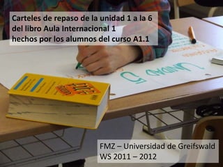 Carteles de repaso de la unidad 1 a la 6
del libro Aula Internacional 1
hechos por los alumnos del curso A1.1




                         FMZ – Universidad de Greifswald
                         WS 2011 – 2012
 