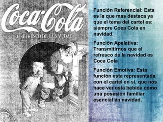 Función Referencial: Esta es la que mas destaca ya que el tema del cartel es: siempre Coca Cola en navidad. Función Apelativa: Transmitirnos que el refresco de la navidad es Coca Cola Función Emotiva: Esta función esta representada con el cartel en si, que nos hace ver esta bebida como una posesión familiar esencial en navidad. 