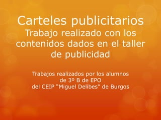 Carteles publicitarios
  Trabajo realizado con los
contenidos dados en el taller
       de publicidad

   Trabajos realizados por los alumnos
             de 3º B de EPO
   del CEIP “Miguel Delibes” de Burgos
 