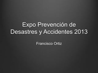 Expo Prevención de
Desastres y Accidentes 2013
         Francisco Ortiz
 