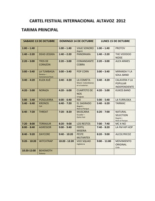 CARTEL FESTIVAL INTERNACIONAL ALTAVOZ 2012
TARIMA PRINCIPAL

 SABADO 13 DE OCTUBRE             DOMINGO 14 DE OCTUBRE                   LUNES 15 DE OCTUBRE

1:00 – 1:40                       1:00 – 1:40     VIAJE SONORO         1:00 – 1:40    PROTOV
                                                  Bogotá
1:40 – 2:20    DEAD JESSIKA       1:40 – 2:20     PANORAMA             1:40 – 2:20    THE VOODOO
                                                                                      NOISE
2:20 – 3:00    TR3S DE            2:20 – 3:00     COMANDANTE           2:20 – 3:00    ALEX ARMES
               CORAZON                            COBRA

3:00 – 3:40    LA TUMBAGA         3:00 – 3:40     POP CORN             3:00 – 3:40    MIRANDA Y LA
               Pereira –                                                              SOUL BAND
               Convivencia Rock
3:40 - 4:20    KUZA XUÉ           3:40 - 4:20     LA COMETA            3:40 - 4:20    CALAVERA Y LA
                                                  Miami- Colombianos                  POPULAR
                                                  en el exterior.
                                                                                      INDEPENDIENTE
4:20 - 5:00    NORAZA             4:20 - 6:00     CUARTETO DE          4:20 - 5:00    KUKOS BAND
                                                  NOS
                                                  Uruguay
5:00 - 5:40    POSGUERRA          6:00 - 6:40     NIX                  5:00 - 5:40    LA FURRUSKA
5:40 - 6:40    KRONOS             6:40 - 7:20     EL SAGRADO           5:40 - 6:20    TARMAC
               Cali                               Bogotá –
                                                  Rock al Parque
6:40 - 7:20    THREAT             7:20 - 8:20     MUSCARIA             6:20 - 7:00    NATURAL
                                                  Ecuador –                           SELECTION
                                                  Quito Fest                          Bogotá –
                                                                                      Rock al Parque
7:20 - 8:00    TERRASUR           8:20 - 9:00     LOS RESTOS           7:00 - 7:40    MC K-NO
8:00 - 8:40    AGRESSOR           9:00 - 9:40     FERTIL               7:40 - 8:20    LA FM HIP HOP
                                                  MISERIA
8:40 - 9:20    DAYCORE            9:40 - 10:20    PESTE                8:20 - 9:00    ALCOLYRICOZ
                                                  MUTANTEX
9:20 - 10:20   WITCHTRAP          10:20 - 12:20   VICE SQUAD           9:00 - 11:00   MOVIMIENTO
                                                  Inglaterra                          ORIGINAL
                                                                                      Chile
10:20-12:00    BEHEMOTH
               Polonia
 