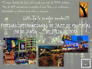El mayor festival de Jazz del mundo con más de 3000 artistas…
Más de 650 actuaciones musicales al aire libre y en auditorios…
Actividades y talleres para niños y mayores…

                 ¡¡¡No te lo puedes perder!!!
FESTIVAL INTERNACIONAL DE JAZZ DE MONTRÉAL
       28 DE JUNIO – 7 DE JULIO DE 2012
 