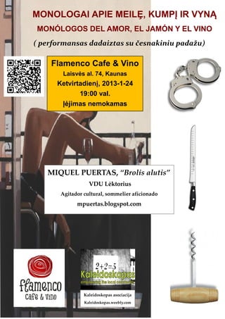 MONOLOGAI APIE MEILȨ, KUMPĮ IR VYNĄ
MONÓLOGOS DEL AMOR, EL JAMÓN Y EL VINO
( performansas dadaiztas su česnakiniu padažu)

    Flamenco Cafe & Vino
       Laisvės al. 74, Kaunas
      Ketvirtadienį, 2013-1-24
             19:00 val.
       Įėjimas nemokamas




   MIQUEL PUERTAS, “Brolis alutis”
                  VDU Lėktorius
       Agitador cultural, sommelier aficionado
             mpuertas.blogspot.com




                Kaleidoskopas asociacija
                Kaleidoskopas.weebly.com
 