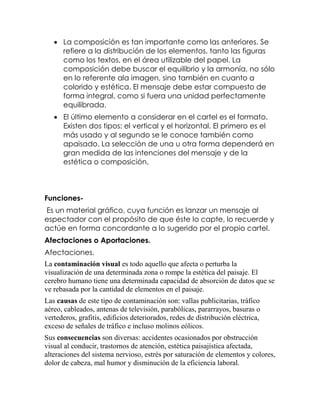  La composición es tan importante como las anteriores. Se
refiere a la distribución de los elementos, tanto las figuras
como los textos, en el área utilizable del papel. La
composición debe buscar el equilibrio y la armonía, no sólo
en lo referente ala imagen, sino también en cuanto a
colorido y estética. El mensaje debe estar compuesto de
forma integral, como si fuera una unidad perfectamente
equilibrada.
 El último elemento a considerar en el cartel es el formato.
Existen dos tipos: el vertical y el horizontal. El primero es el
más usado y al segundo se le conoce también como
apaisado. La selección de una u otra forma dependerá en
gran medida de las intenciones del mensaje y de la
estética o composición.

FuncionesEs un material gráfico, cuya función es lanzar un mensaje al
espectador con el propósito de que éste lo capte, lo recuerde y
actúe en forma concordante a lo sugerido por el propio cartel.
Afectaciones o Aportaciones.
Afectaciones.
La contaminación visual es todo aquello que afecta o perturba la
visualización de una determinada zona o rompe la estética del paisaje. El
cerebro humano tiene una determinada capacidad de absorción de datos que se
ve rebasada por la cantidad de elementos en el paisaje.
Las causas de este tipo de contaminación son: vallas publicitarias, tráfico
aéreo, cableados, antenas de televisión, parabólicas, pararrayos, basuras o
vertederos, grafitis, edificios deteriorados, redes de distribución eléctrica,
exceso de señales de tráfico e incluso molinos eólicos.
Sus consecuencias son diversas: accidentes ocasionados por obstrucción
visual al conducir, trastornos de atención, estética paisajística afectada,
alteraciones del sistema nervioso, estrés por saturación de elementos y colores,
dolor de cabeza, mal humor y disminución de la eficiencia laboral.

 