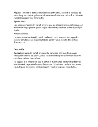 Algunas soluciones para combatirlas son entre otras, reducir la cantidad de
anuncios y hacer un seguimiento de normas urbanísticas racionales, evitando
elementos agresivos o recargados.
Aportaciones.
Una gran aportación del cartel, creo yo que es, el mantenernos informados, el
mostrarnos algo que nos puede llegar a interesar y también embellecer algún
rincón.
Actualizaciones.
La única actualización del cartel, es el cartel en el internet, ahora puedes
realizar carteles desde la computadora, como vienen siendo; Photoshop,
ilustrator, etc.
Conclusión.
Respecto al tema del cartel, creo que he cumplido con todo lo deseado,
conocer la historia del cartel, desde sus comienzos y los diferentes tipos de
cartel que existen hasta ahora.
He llegado a la conclusión que el cartel es algo básico en la publicidad y es
una forma de expresión bastante buena que deberíamos explotar más y con
cuidado para no generar contaminación visual si no puras cosas bellas.

 