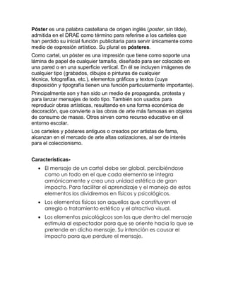 Póster es una palabra castellana de origen inglés (poster, sin tilde),
admitida en el DRAE como término para referirse a los carteles que
han perdido su inicial función publicitaria para servir únicamente como
medio de expresión artístico. Su plural es pósteres.
Como cartel, un póster es una impresión que tiene como soporte una
lámina de papel de cualquier tamaño, diseñado para ser colocado en
una pared o en una superficie vertical. En él se incluyen imágenes de
cualquier tipo (grabados, dibujos o pinturas de cualquier
técnica, fotografías, etc.), elementos gráficos y textos (cuya
disposición y tipografía tienen una función particularmente importante).
Principalmente son y han sido un medio de propaganda, protesta y
para lanzar mensajes de todo tipo. También son usados para
reproducir obras artísticas, resultando en una forma económica de
decoración, que convierte a las obras de arte más famosas en objetos
de consumo de masas. Otros sirven como recurso educativo en el
entorno escolar.
Los carteles y pósteres antiguos o creados por artistas de fama,
alcanzan en el mercado de arte altas cotizaciones, al ser de interés
para el coleccionismo.
Características El mensaje de un cartel debe ser global, percibiéndose
como un todo en el que cada elemento se integra
armónicamente y crea una unidad estética de gran
impacto. Para facilitar el aprendizaje y el manejo de estos
elementos los dividiremos en físicos y psicológicos.
 Los elementos físicos son aquellos que constituyen el
arreglo o tratamiento estético y el atractivo visual.
 Los elementos psicológicos son los que dentro del mensaje
estimula al espectador para que se oriente hacia lo que se
pretende en dicho mensaje. Su intención es causar el
impacto para que perdure el mensaje.

 
