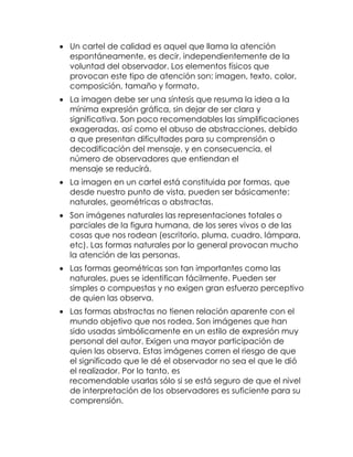  Un cartel de calidad es aquel que llama la atención
espontáneamente, es decir, independientemente de la
voluntad del observador. Los elementos físicos que
provocan este tipo de atención son: imagen, texto, color,
composición, tamaño y formato.
 La imagen debe ser una síntesis que resuma la idea a la
mínima expresión gráfica, sin dejar de ser clara y
significativa. Son poco recomendables las simplificaciones
exageradas, así como el abuso de abstracciones, debido
a que presentan dificultades para su comprensión o
decodificación del mensaje, y en consecuencia, el
número de observadores que entiendan el
mensaje se reducirá.
 La imagen en un cartel está constituida por formas, que
desde nuestro punto de vista, pueden ser básicamente:
naturales, geométricas o abstractas.
 Son imágenes naturales las representaciones totales o
parciales de la figura humana, de los seres vivos o de las
cosas que nos rodean (escritorio, pluma, cuadro, lámpara,
etc). Las formas naturales por lo general provocan mucho
la atención de las personas.
 Las formas geométricas son tan importantes como las
naturales, pues se identifican fácilmente. Pueden ser
simples o compuestas y no exigen gran esfuerzo perceptivo
de quien las observa.
 Las formas abstractas no tienen relación aparente con el
mundo objetivo que nos rodea. Son imágenes que han
sido usadas simbólicamente en un estilo de expresión muy
personal del autor. Exigen una mayor participación de
quien las observa. Estas imágenes corren el riesgo de que
el significado que le dé el observador no sea el que le dió
el realizador. Por lo tanto, es
recomendable usarlas sólo si se está seguro de que el nivel
de interpretación de los observadores es suficiente para su
comprensión.

 