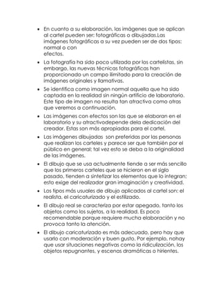  En cuanto a su elaboración, las imágenes que se aplican
al cartel pueden ser: fotográficas o dibujadas.Las
imágenes fotográficas a su vez pueden ser de dos tipos:
normal o con
efectos.
 La fotografía ha sido poco utilizada por los cartelistas, sin
embargo, las nuevas técnicas fotográficas han
proporcionado un campo ilimitado para la creación de
imágenes originales y llamativas.
 Se identifica como imagen normal aquella que ha sido
captada en la realidad sin ningún artificio de laboratorio.
Este tipo de imagen no resulta tan atractiva como otras
que veremos a continuación.
 Las imágenes con efectos son las que se elaboran en el
laboratorio y su atractivodepende dela dedicación del
creador. Estas son más apropiadas para el cartel.
 Las imágenes dibujadas son preferidas por las personas
que realizan los carteles y parece ser que también por el
público en general; tal vez esto se deba a la originalidad
de las imágenes.
 El dibujo que se usa actualmente tiende a ser más sencillo
que los primeros carteles que se hicieron en el siglo
pasado, tienden a sintetizar los elementos que lo integran;
esto exige del realizador gran imaginación y creatividad.
 Los tipos más usuales de dibujo aplicados al cartel son: el
realista, el caricaturizado y el estilizado.
 El dibujo real se caracteriza por estar apegado, tanto los
objetos como los sujetos, a la realidad. Es poco
recomendable porque requiere mucha elaboración y no
provoca tanto la atención.
 El dibujo caricaturizado es más adecuado, pero hay que
usarlo con moderación y buen gusto. Por ejemplo, nohay
que usar situaciones negativas como la ridiculización, los
objetos repugnantes, y escenas dramáticas o hirientes.

 