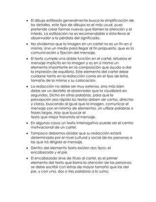  El dibujo estilizado generalmente busca la simplificación de
los detalles, este tipo de dibujos es el más usual, pues
pretende crear formas nuevas que llamen la atención y el
interés. La estilización no es recomendable si ésta lleva al
observador a la pérdida del significado.
 No olvidemos que la imagen en un cartel no es un fin en sí
misma, sino un medio para llegar al fin propuesto, que es la
comunicación y fijación del mensaje.
 El texto cumple una doble función en el cartel, refuerza el
mensaje implícito en la imagen y es en sí mismo un
elemento importante en la composición que ayuda a dar
la impresión de equilibrio. Este elemento del cartel debe
cuidarse tanto en la redacción como en el tipo de letra,
tamaño de la misma y su colocación.
 La redacción no debe ser muy extensa, sino más bien
debe ser un destello al observador que la visualizará en
segundos. Dicho en otras palabras, para que la
percepción sea rápida los textos deben ser cortos, directos
y claros, buscando al igual que la imagen, comunicar el
mensaje con el mínimo de elementos, sin utilizar palabras o
frases largas. Hay que buscar el
texto que mejor transmita el mensaje.
 En algunos casos un texto interrogativo puede ser el centro
motivacional de un cartel.
 Tampoco debemos olvidar que su redacción estará
determinada por el nivel cultural y social de las personas a
las que irá dirigido el mensaje.
 Dentro del elemento texto existen dos tipos: el
encabezado y el pie.
 El encabezado sirve de título al cartel, es el primer
elemento del texto que llama la atención de las personas;
se debe escribir con letras de mayor tamaño que las del
pie, y con una, dos o tres palabras a lo sumo.

 