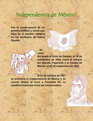 Independencia de México!<br />293179540005000<br /> Fue la consecuencia de un proceso político y social que puso fin al dominio español en los territorios de Nueva España. <br />-1714549720500<br />Se extendió desde el Grito de Dolores, el 16 de septiembre de 1810, hasta la entrada del Ejército Trigarante a la Ciudad de México, el 27 de septiembre de 1821.<br />437959542862500<br />El 22 de octubre de 1821 se proclamó la independencia de México y se acordó ofrecer el trono a Fernando VII. La república mexicana nacía así conservadora.<br />