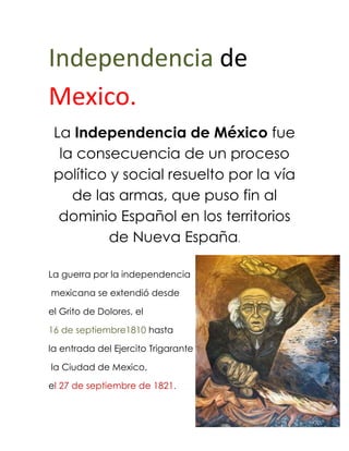 Independencia de Mexico.<br />La Independencia de México fue la consecuencia de un proceso político y social resuelto por la vía de las armas, que puso fin al dominio Español en los territorios de Nueva España.<br />327279027940 <br />La guerra por la independencia<br /> mexicana se extendió desde <br />el Grito de Dolores, el <br />16 de septiembre1810 hasta <br />la entrada del Ejercito Trigarante<br /> la Ciudad de Mexico, <br />el 27 de septiembre de 1821.<br /> <br />